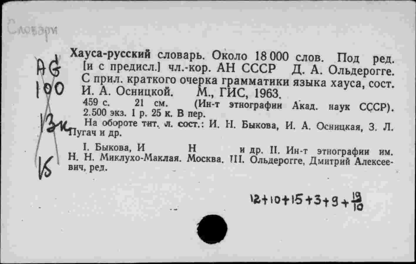 ﻿
этнографии Акад, наук СССР).
Н. Быкова, И. А. Осницкая, 3. Л.
, Хауса-русский словарь. Около 18 000 слов. Под ред И <5 J? с предисл.1 чл.-кор. АН СССР Д. А. Ольдерогге.’ I пл „п?и~кРаткого очерка грамматики языка хауса, сост. | Ои И. А. Осницкой. М., ГИС, 1963.
459 с. 21 см. (Ин-т
■	-	2.500 экз. 1 р. 25 к. В пер.
На обороте тит. л. сост.: И.
™ "Пугач и др.
I. Быкова, И Н
■	х Н. Н. Миклухо-Маклая.
К вич, ред.
и ДР- П. Ин-т этнографии им. t. Москва. Ш. Ольдерогге, Дмитрий Алексее-
